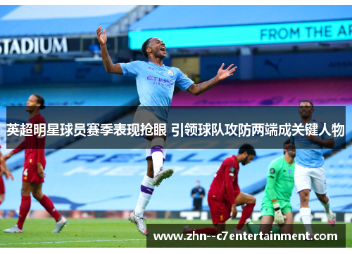英超明星球员赛季表现抢眼 引领球队攻防两端成关键人物 英超明星球员赛季表现抢眼 引领球队攻防两端成关键人物