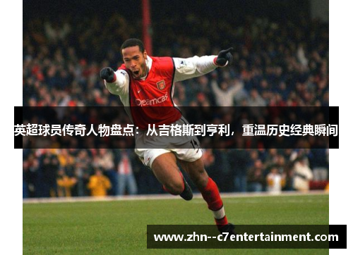 英超球员传奇人物盘点:从吉格斯到亨利,重温历史经典瞬间 英超球员传奇人物盘点:从吉格斯到亨利,重温历史经典瞬间