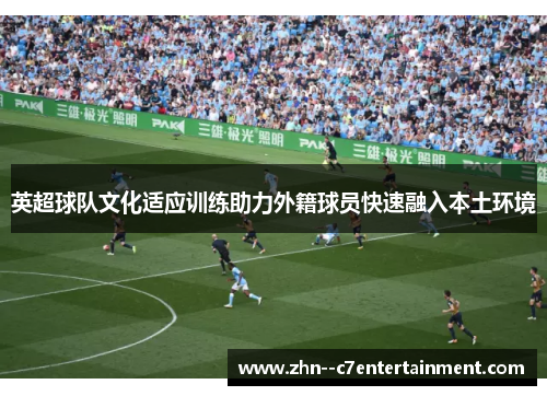 英超球队文化适应训练助力外籍球员快速融入本土环境 英超球队文化适应训练助力外籍球员快速融入本土环境