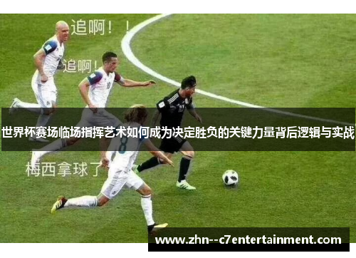 世界杯赛场临场指挥艺术如何成为决定胜负的关键力量背后逻辑与实战