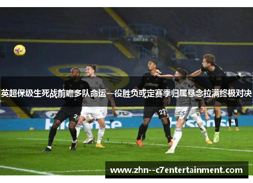 英超保级生死战前瞻多队命运一役胜负或定赛季归属悬念拉满终极对决