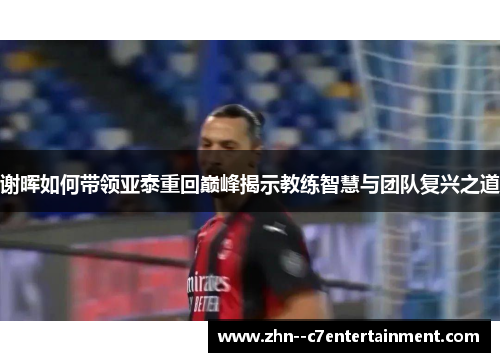 谢晖如何带领亚泰重回巅峰揭示教练智慧与团队复兴之道