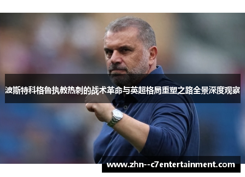 波斯特科格鲁执教热刺的战术革命与英超格局重塑之路全景深度观察