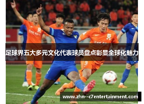 足球界五大多元文化代表球员盘点彰显全球化魅力