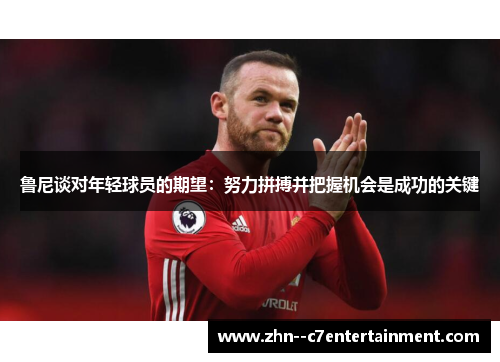 鲁尼谈对年轻球员的期望:努力拼搏并把握机会是成功的关键 鲁尼谈对年轻球员的期望:努力拼搏并把握机会是成功的关键