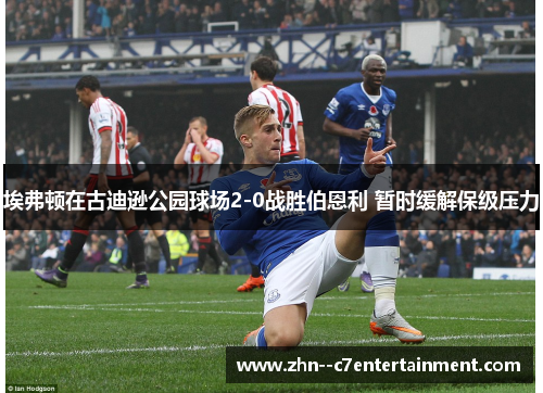 埃弗顿在古迪逊公园球场2-0战胜伯恩利 暂时缓解保级压力