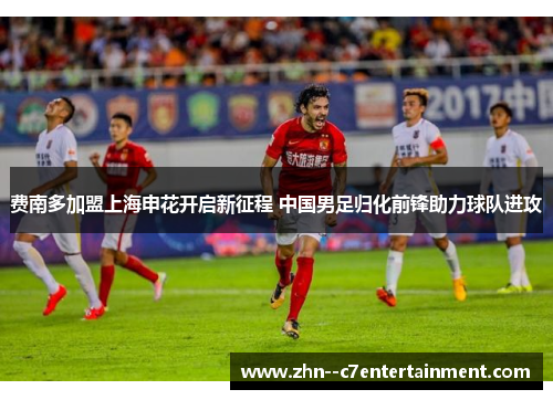 费南多加盟上海申花开启新征程 中国男足归化前锋助力球队进攻 费南多加盟上海申花开启新征程 中国男足归化前锋助力球队进攻